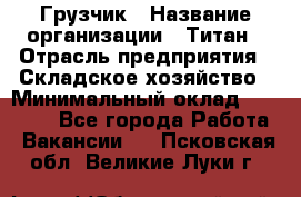 Грузчик › Название организации ­ Титан › Отрасль предприятия ­ Складское хозяйство › Минимальный оклад ­ 15 000 - Все города Работа » Вакансии   . Псковская обл.,Великие Луки г.